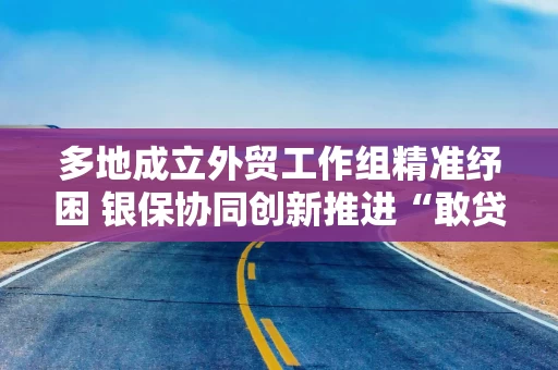 多地成立外贸工作组精准纾困 银保协同创新推进“敢贷愿贷会贷”