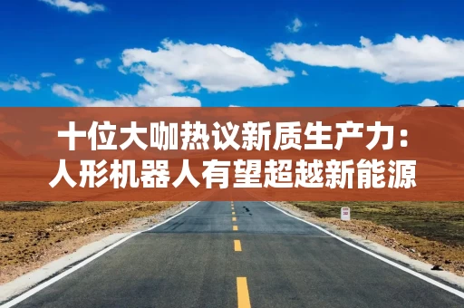十位大咖热议新质生产力：人形机器人有望超越新能源车成为万亿级市场，机器人手部灵活性越来越高