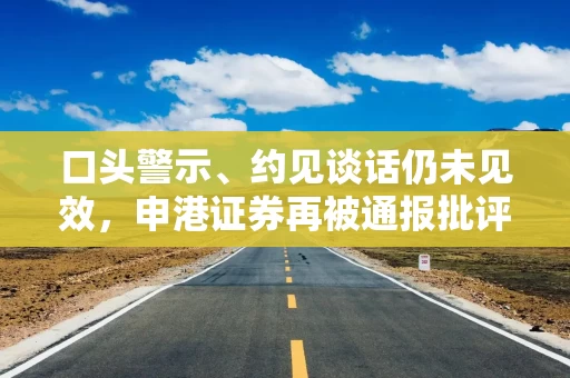 口头警示、约见谈话仍未见效，申港证券再被通报批评