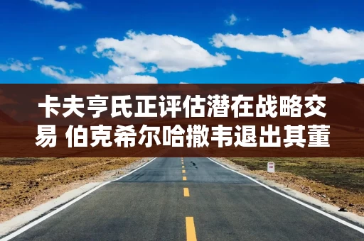 卡夫亨氏正评估潜在战略交易 伯克希尔哈撒韦退出其董事会