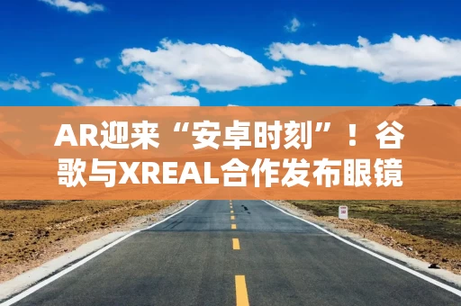 AR迎来“安卓时刻”！谷歌与XREAL合作发布眼镜产品 多家A股公司跻身供应链