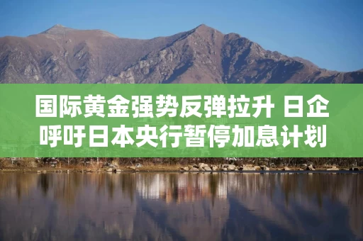 国际黄金强势反弹拉升 日企呼吁日本央行暂停加息计划