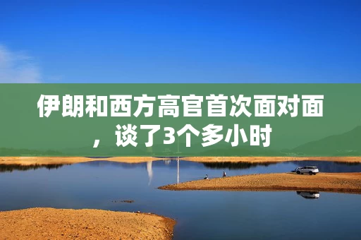 伊朗和西方高官首次面对面，谈了3个多小时