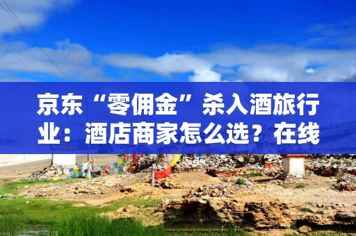 京东“零佣金”杀入酒旅行业：酒店商家怎么选？在线旅游平台如何应对？