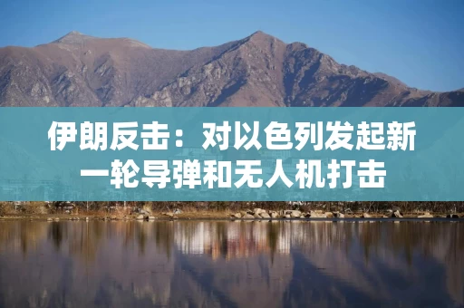 伊朗反击：对以色列发起新一轮导弹和无人机打击