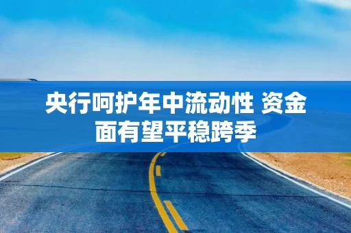 央行呵护年中流动性 资金面有望平稳跨季