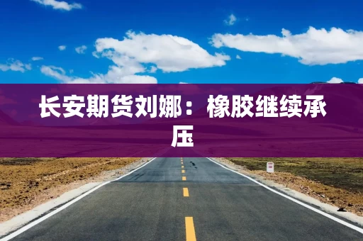 长安期货刘娜：橡胶继续承压