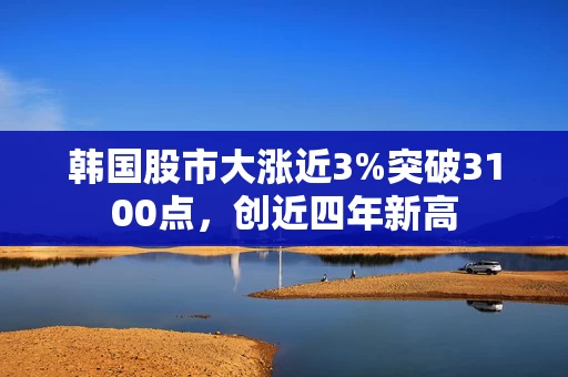韩国股市大涨近3%突破3100点，创近四年新高