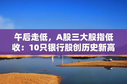 午后走低，A股三大股指低收：10只银行股创历史新高，两市成交超1.5万亿元