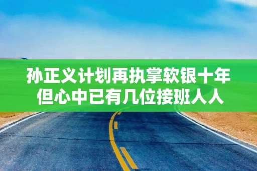 孙正义计划再执掌软银十年 但心中已有几位接班人人选