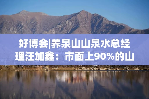 好博会|养泉山山泉水总经理汪加鑫：市面上90%的山泉水不是真正的山泉水