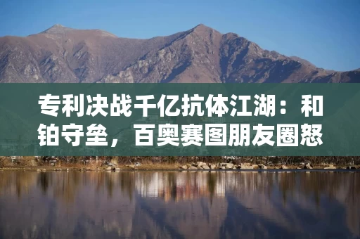 专利决战千亿抗体江湖：和铂守垒，百奥赛图朋友圈怒问“挡财路？”