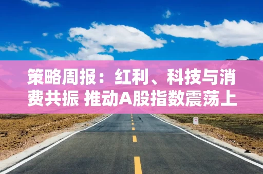 策略周报：红利、科技与消费共振 推动A股指数震荡上行