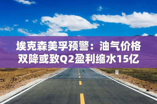 埃克森美孚预警：油气价格双降或致Q2盈利缩水15亿美元