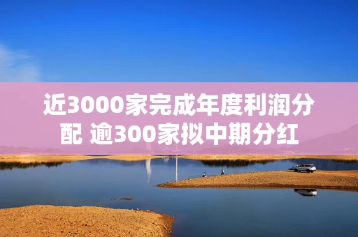 近3000家完成年度利润分配 逾300家拟中期分红