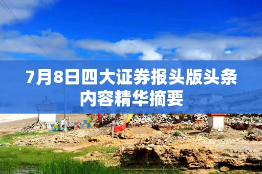 7月8日四大证券报头版头条内容精华摘要