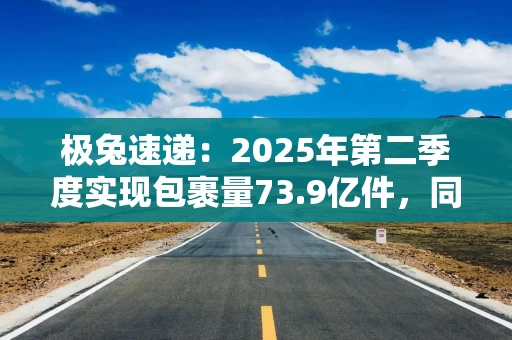 极兔速递：2025年第二季度实现包裹量73.9亿件，同比增长23.5%