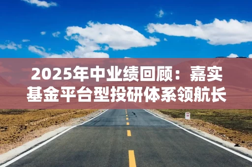 2025年中业绩回顾：嘉实基金平台型投研体系领航长期价值，科技与新质产业多维领跑