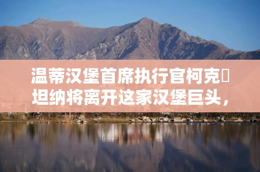 温蒂汉堡首席执行官柯克・坦纳将离开这家汉堡巨头，转投好时公司