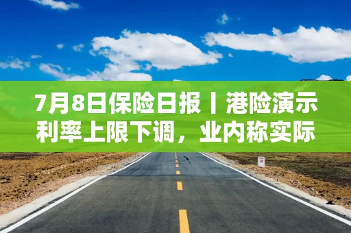 7月8日保险日报丨港险演示利率上限下调，业内称实际回报不缩水！信泰人寿举牌，年内险资已至少举牌19次