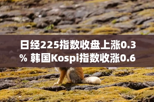 日经225指数收盘上涨0.3% 韩国Kospi指数收涨0.6%