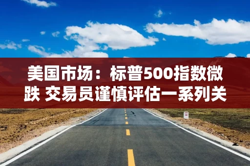美国市场：标普500指数微跌 交易员谨慎评估一系列关税动态
