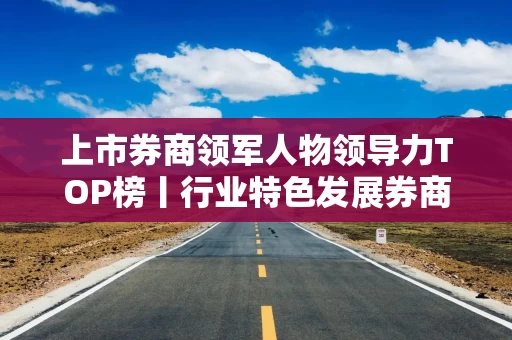 上市券商领军人物领导力TOP榜丨行业特色发展券商榜单：东方证券龚德雄第一 网络声量评价排名第六
