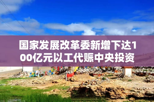 国家发展改革委新增下达100亿元以工代赈中央投资