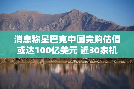 消息称星巴克中国竞购估值或达100亿美元 近30家机构参与角逐