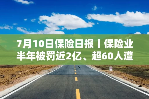 7月10日保险日报丨保险业半年被罚近2亿、超60人遭禁业！近三成上市公司投保，董责险持续升温