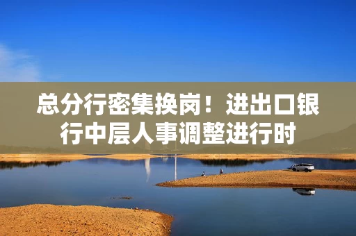 总分行密集换岗！进出口银行中层人事调整进行时