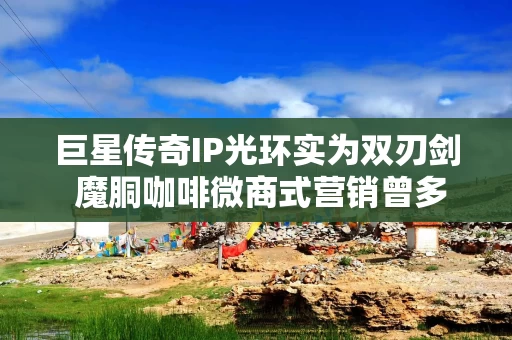 巨星传奇IP光环实为双刃剑 魔胴咖啡微商式营销曾多次被疑涉嫌“传销”、减肥功效遭打假