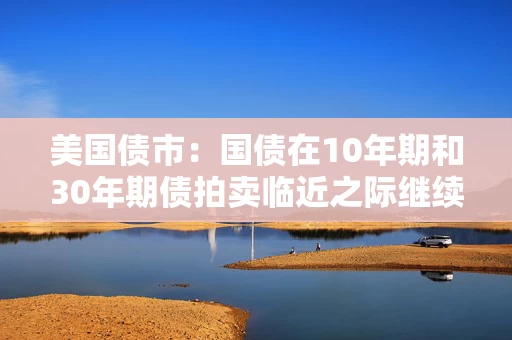 美国债市：国债在10年期和30年期债拍卖临近之际继续走软