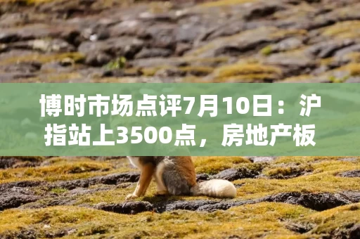 博时市场点评7月10日：沪指站上3500点，房地产板块领涨