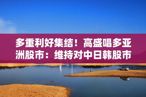 多重利好集结！高盛唱多亚洲股市：维持对中日韩股市“增持” 立场
