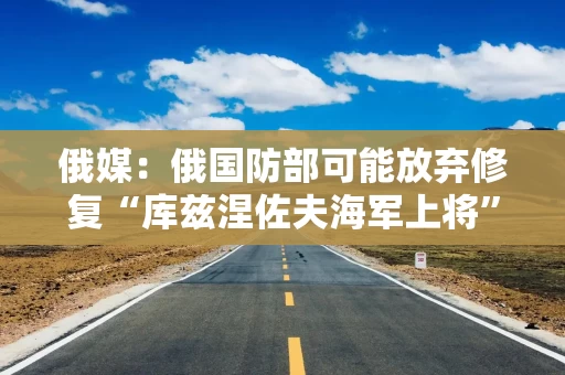 俄媒：俄国防部可能放弃修复“库兹涅佐夫海军上将”号航空母舰