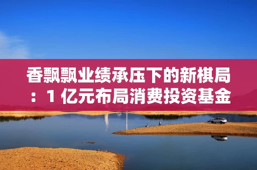 香飘飘业绩承压下的新棋局：1 亿元布局消费投资基金