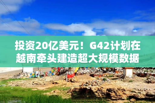 投资20亿美元！G42计划在越南牵头建造超大规模数据中心