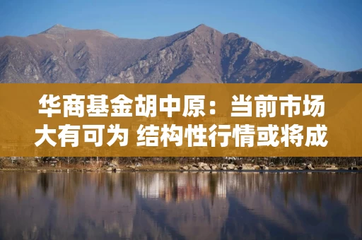 华商基金胡中原：当前市场大有可为 结构性行情或将成为下半年主线