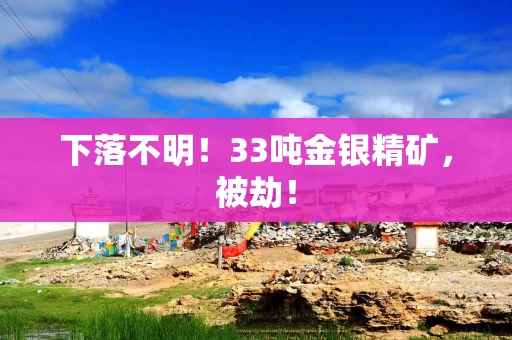 下落不明！33吨金银精矿，被劫！