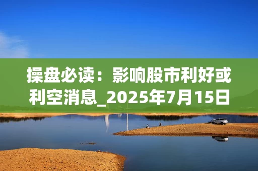 操盘必读：影响股市利好或利空消息_2025年7月15日_财经新闻