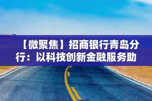 【微聚焦】招商银行青岛分行：以科技创新金融服务助力实体企业向新提质