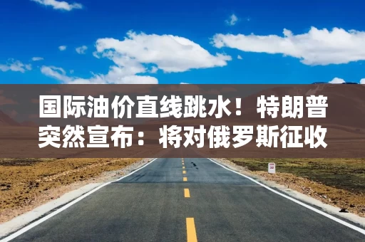 国际油价直线跳水！特朗普突然宣布：将对俄罗斯征收100%关税！