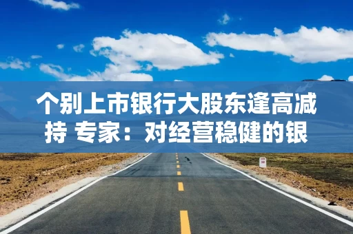 个别上市银行大股东逢高减持 专家：对经营稳健的银行估值影响有限