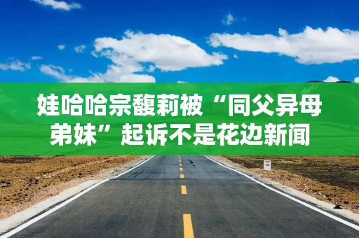 娃哈哈宗馥莉被“同父异母弟妹”起诉不是花边新闻
