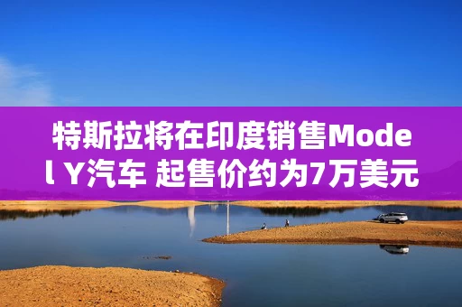 特斯拉将在印度销售Model Y汽车 起售价约为7万美元