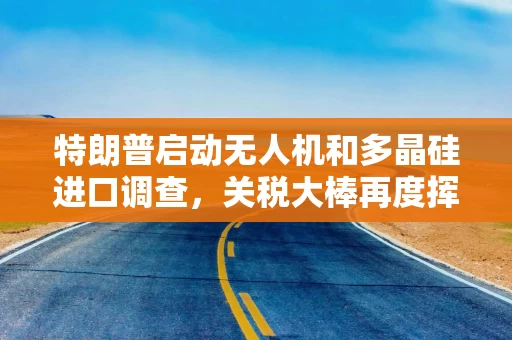 特朗普启动无人机和多晶硅进口调查，关税大棒再度挥向关键产业