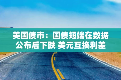 美国债市：国债短端在数据公布后下跌 美元互换利差扩大