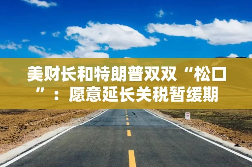 美财长和特朗普双双“松口”：愿意延长关税暂缓期