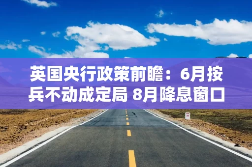 英国央行政策前瞻：6月按兵不动成定局 8月降息窗口悄然开启